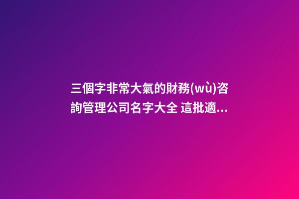 三個字非常大氣的財務(wù)咨詢管理公司名字大全 這批適合推薦-第1張-公司起名-玄機(jī)派